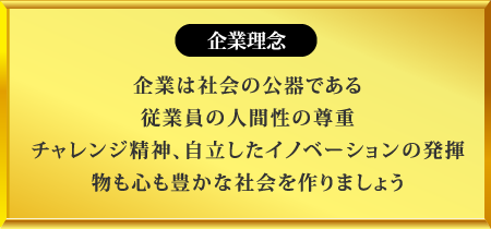企業理念
企業は社会の公器である
従業員の人間性の尊重
チャレンジ精神、自立したイノベーションの発揮
物も心も豊かな社会を作りましょう